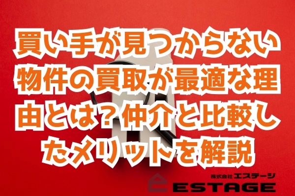 買い手が見つからない物件の買取が最適な理由とは？仲介と比較したメリットを解説
